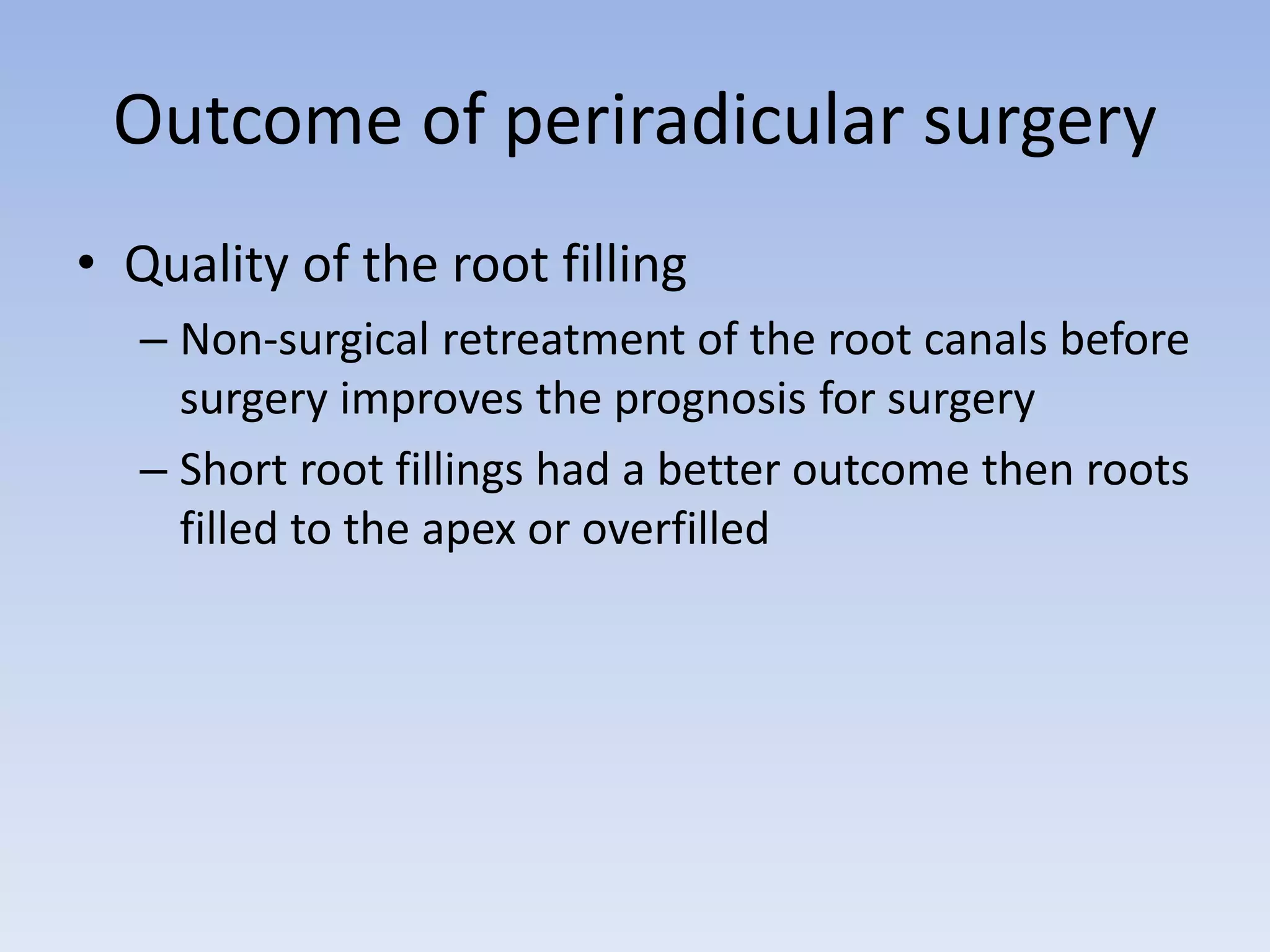 Outcome of periradicular surgery
• Quality of the root filling
– Non-surgical retreatment of the root canals before
surgery improves the prognosis for surgery
– Short root fillings had a better outcome then roots
filled to the apex or overfilled
 