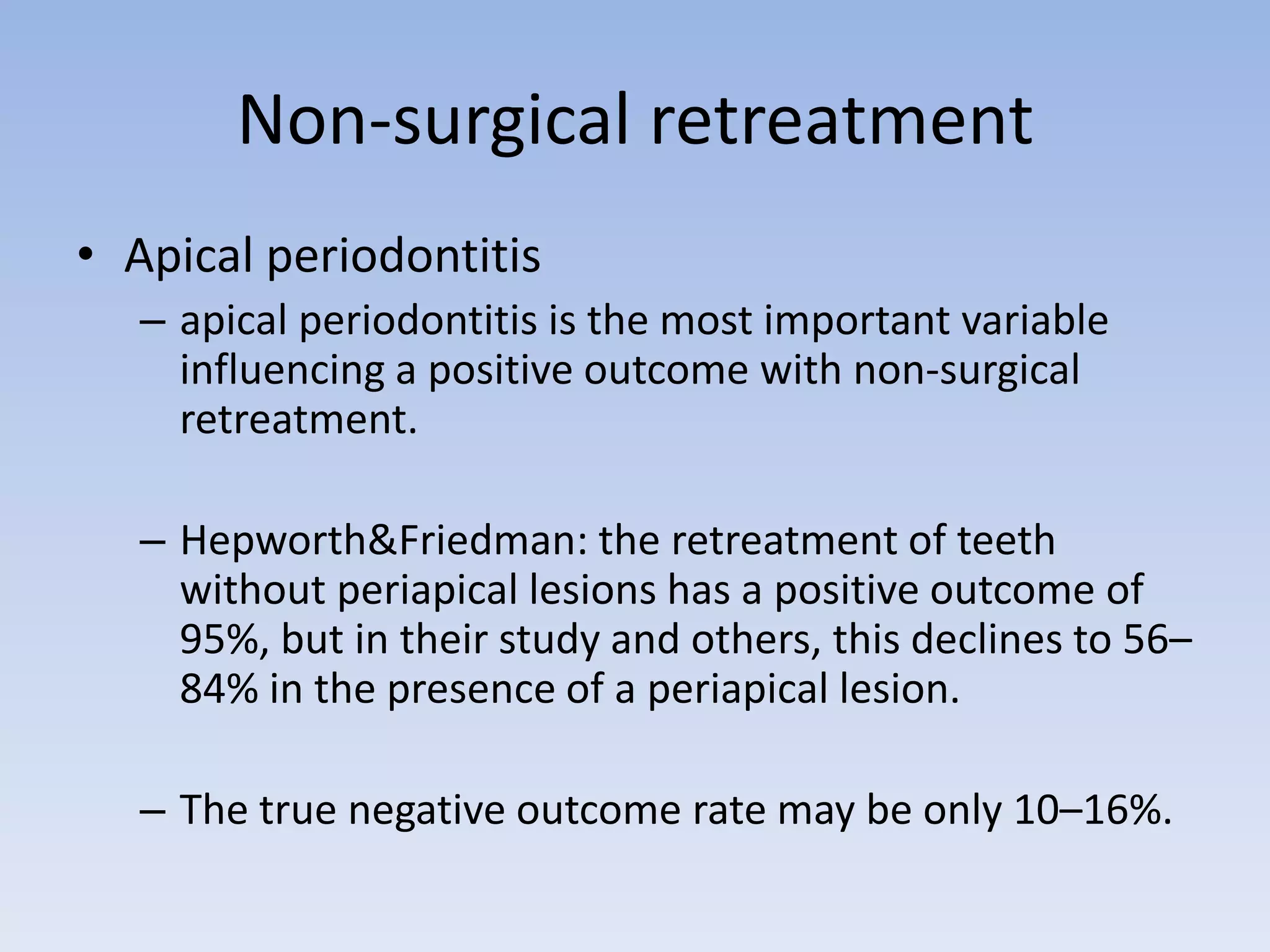 Non-surgical retreatment
• Apical periodontitis
– apical periodontitis is the most important variable
influencing a positive outcome with non-surgical
retreatment.
– Hepworth&Friedman: the retreatment of teeth
without periapical lesions has a positive outcome of
95%, but in their study and others, this declines to 56–
84% in the presence of a periapical lesion.
– The true negative outcome rate may be only 10–16%.
 