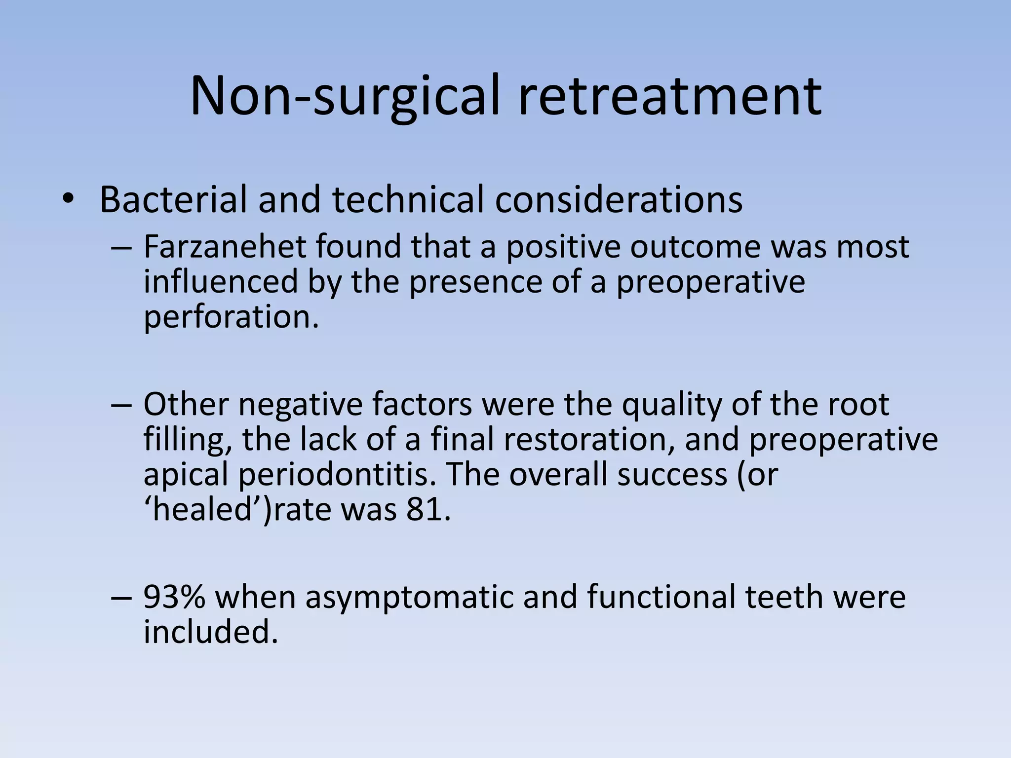 Non-surgical retreatment
• Bacterial and technical considerations
– Farzanehet found that a positive outcome was most
influenced by the presence of a preoperative
perforation.
– Other negative factors were the quality of the root
filling, the lack of a final restoration, and preoperative
apical periodontitis. The overall success (or
‘healed’)rate was 81.
– 93% when asymptomatic and functional teeth were
included.
 