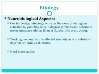 Etiology 
Neurobiological Aspects: 
 Cue induced gaming urge activates the same brain regions 
activated by gambling in pathological gamblers and substance 
use in substance addicts (Han et al., 2011; Ko et al., 2009). 
 Working memory may be affected similarly as is in substance 
dependence (Kim et al., 2012). 
 Need more studies 
 