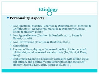 Etiology 
Personality Aspects: 
 Low Emotional Stability (Charlton & Danforth, 2010; Mehroof & 
Griffiths, 2010; Nagygyorgy, Mahalik, & Demetrovics, 2012; 
Peters & Malesky, 2008). 
 Low Agreeableness (Charlton & Danforth, 2010; Peters & 
Malesky, 2008). 
 Low Extroversion (Charlton & Danforth, 2010). 
 Neuroticism 
 Amount of time playing – Decreased quality of interpersonal 
relationships and increased social anxiety (Lo, Want, & Fang, 
2005). 
 Problematic Gaming is negatively correlated with offline social 
self-efficacy and positively correlated with online social self-efficacy 
(Jeong & Kim, 2011, Porter et al., 2010). 
 