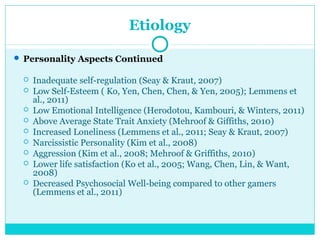 Etiology 
 Personality Aspects Continued 
 Inadequate self-regulation (Seay & Kraut, 2007) 
 Low Self-Esteem ( Ko, Yen, Chen, Chen, & Yen, 2005); Lemmens et 
al., 2011) 
 Low Emotional Intelligence (Herodotou, Kambouri, & Winters, 2011) 
 Above Average State Trait Anxiety (Mehroof & Giffiths, 2010) 
 Increased Loneliness (Lemmens et al., 2011; Seay & Kraut, 2007) 
 Narcissistic Personality (Kim et al., 2008) 
 Aggression (Kim et al., 2008; Mehroof & Griffiths, 2010) 
 Lower life satisfaction (Ko et al., 2005; Wang, Chen, Lin, & Want, 
2008) 
 Decreased Psychosocial Well-being compared to other gamers 
(Lemmens et al., 2011) 
 