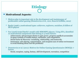Etiology 
Motivational Aspects: 
 Motives play in important role in the development and maintenance of 
problematic online gaming (Demetrovics et al., 2011; Kuss & Griffiths, 2012) 
 Bartle (1996) 4 motivational types: achievers, explorers, socializes, & killers of 
MUD players 
 Yee (2006) tested Bartle’s model with MMORPG players. Using EFA, identified 
10 motivational components that belong to 3 main factors: 
 Achievement: advancement (desire to gain power, progress rapidly & accumulate 
in-game symbols of wealth/status), mechanics, and competition; 
 Social Factor & Discovery: socializing, relationship, and teamwork; 
 Immersion: role-playing, customization, and escapism (use of online environment 
to avoid thinking about real-life problems) 
 Demetrovics et al. (2011): Motives for Online Gaming Questionnaire (MOGQ): 7 
factors 
 Social, escapism, coping, fantasy, skill development, recreation, competition 
 