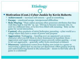 Etiology 
Motivation (Cont.) Cyber Junkie by Kevin Roberts 
 Achievement – increases self-esteem – good at something 
 Escape – emotional escape, interpersonal difficulties 
 Role Playing: “Their online persona often possesses attributes that they 
wish they had in real life” (p. 14). “Driven to become someone else, to 
exist in a different time, or to live lives filled with meaning.” Rely on the 
game for social interaction. 
 Control: often products of strict/helicopter parenting - cyber world as a 
refuge where they have a sense of power and purpose 
 Aggression: Teabagging – kneeling over an opponent’s on-screen 
character after you kill them to show dominance & humiliate them – 
Aggression and anger management issues precede online gaming – a way 
to act out aggression – generally suffer from emotional avoidance 
 Discovery: satisfaction comes from finding new twists to a game or 
uncovering a glitch that no one has yet discovered. Often genius level IQ 
and underachieving/bored in life/school/job – desire to feel fully alive & 
game is a substitute 
 