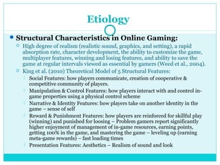 Etiology 
Structural Characteristics in Online Gaming: 
 High degree of realism (realistic sound, graphics, and setting), a rapid 
absorption rate, character development, the ability to customize the game, 
multiplayer features, winning and losing features, and ability to save the 
game at regular intervals viewed as essential by gamers (Weed et al., 2004). 
 King et al. (2010) Theoretical Model of 5 Structural Features: 
 Social Features: how players communicate, creation of cooperative & 
competitive community of players. 
 Manipulation & Control Features: how players interact with and control in-game 
properties using a physical control scheme 
 Narrative & Identity Features: how players take on another identity in the 
game – sense of self 
 Reward & Punishment Features: how players are reinforced for skillful play 
(winning) and punished for loosing – Problem gamers report significantly 
higher enjoyment of management of in-game resources, earning points, 
getting 100% in the game, and mastering the game – leveling up (earning 
meta-game rewards) – fast loading times 
 Presentation Features: Aesthetics – Realism of sound and look 
 
