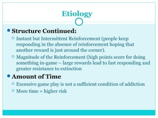 Etiology 
Structure Continued: 
 Instant but Intermittent Reinforcement (people keep 
responding in the absence of reinforcement hoping that 
another reward is just around the corner). 
 Magnitude of the Reinforcement (high points score for doing 
something in-game – large rewards lead to fast responding and 
greater resistance to extinction 
Amount of Time 
 Excessive game play is not a sufficient condition of addiction 
 More time = higher risk 
 