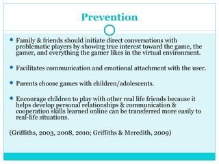 Prevention 
Family & friends should initiate direct conversations with 
problematic players by showing true interest toward the game, the 
gamer, and everything the gamer likes in the virtual environment. 
Facilitates communication and emotional attachment with the user. 
Parents choose games with children/adolescents. 
Encourage children to play with other real life friends because it 
helps develop personal relationships & communication & 
cooperation skills learned online can be transferred more easily to 
real-life situations. 
(Griffiths, 2003, 2008, 2010; Griffiths & Meredith, 2009) 
 