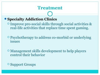 Treatment 
Specialty Addiction Clinics 
 Improve pro-social skills through social activities & 
real-life activities that replace time spent gaming. 
 Psychotherapy to address co-morbid or underlying 
issues 
Management skills development to help players 
control their behavior 
 Support Groups 
 