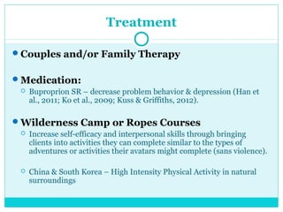 Treatment 
Couples and/or Family Therapy 
Medication: 
 Buproprion SR – decrease problem behavior & depression (Han et 
al., 2011; Ko et al., 2009; Kuss & Griffiths, 2012). 
Wilderness Camp or Ropes Courses 
 Increase self-efficacy and interpersonal skills through bringing 
clients into activities they can complete similar to the types of 
adventures or activities their avatars might complete (sans violence). 
 China & South Korea – High Intensity Physical Activity in natural 
surroundings 
 