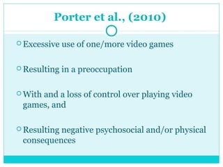 Porter et al., (2010) 
Excessive use of one/more video games 
Resulting in a preoccupation 
With and a loss of control over playing video 
games, and 
Resulting negative psychosocial and/or physical 
consequences 
 