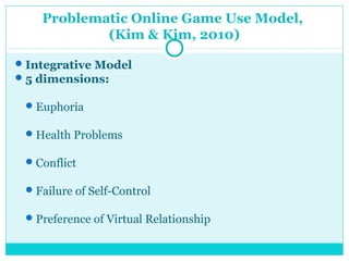 Problematic Online Game Use Model, 
(Kim & Kim, 2010) 
Integrative Model 
5 dimensions: 
Euphoria 
Health Problems 
Conflict 
Failure of Self-Control 
Preference of Virtual Relationship 
 