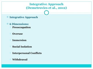 Integrative Approach 
(Demetrovics et al., 2012) 
 Integrative Approach 
 6 Dimensions: 
 Preoccupation 
 Overuse 
 Immersion 
 Social Isolation 
 Interpersonal Conflicts 
 Withdrawal 
 