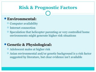 Risk & Prognostic Factors 
Environmental: 
 Computer availability 
 Internet connection 
 Speculation that helicopter parenting or very controlled home 
environments might generate higher risk situations 
Genetic & Physiological: 
 Adolescent males at higher risk 
 Asian environmental and/or genetic background is a risk factor 
suggested by literature, but clear evidence isn’t available 
 
