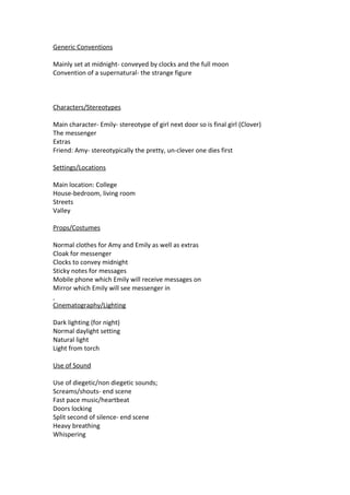 Generic Conventions

Mainly set at midnight- conveyed by clocks and the full moon
Convention of a supernatural- the strange figure



Characters/Stereotypes

Main character- Emily- stereotype of girl next door so is final girl (Clover)
The messenger
Extras
Friend: Amy- stereotypically the pretty, un-clever one dies first

Settings/Locations

Main location: College
House-bedroom, living room
Streets
Valley

Props/Costumes

Normal clothes for Amy and Emily as well as extras
Cloak for messenger
Clocks to convey midnight
Sticky notes for messages
Mobile phone which Emily will receive messages on
Mirror which Emily will see messenger in

Cinematography/Lighting

Dark lighting (for night)
Normal daylight setting
Natural light
Light from torch

Use of Sound

Use of diegetic/non diegetic sounds;
Screams/shouts- end scene
Fast pace music/heartbeat
Doors locking
Split second of silence- end scene
Heavy breathing
Whispering
 
