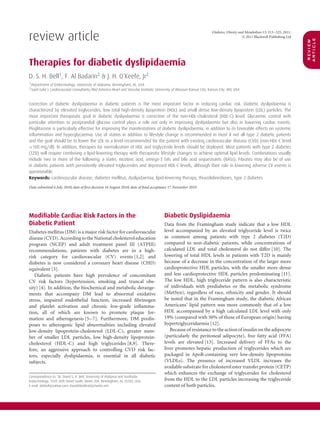 review article
                                                                                                                         Diabetes, Obesity and Metabolism 13: 313–325, 2011.
                                                                                                                                             © 2011 Blackwell Publishing Ltd




                                                                                                                                                                               article
                                                                                                                                                                               review
Therapies for diabetic dyslipidaemia
D. S. H. Bell1 , F. Al Badarin2 & J. H. O’Keefe, Jr2
1 Department of Endocrinology, University of Alabama, Birmingham, AL, USA
2 Saint Luke’s Cardiovascular Consultants/Mid America Heart and Vascular Institute, University of Missouri-Kansas City, Kansas City, MO, USA



Correction of diabetic dyslipidaemia in diabetic patients is the most important factor in reducing cardiac risk. Diabetic dyslipidaemia is
characterized by elevated triglycerides, low total high-density lipoprotein (HDL) and small dense low-density lipoprotein (LDL) particles. The
most important therapeutic goal in diabetic dyslipidaemia is correction of the non-HDL-cholesterol (HDL-C) level. Glycaemic control with
particular attention to postprandial glucose control plays a role not only in improving dyslipidaemia but also in lowering cardiac events.
Pioglitazone is particularly effective for improving the manifestations of diabetic dyslipidaemia, in addition to its favorable effects on systemic
inﬂammation and hyperglycaemia. Use of statins in addition to lifestyle change is recommended in most if not all type 2 diabetic patients
and the goal should be to lower the LDL to a level recommended for the patient with existing cardiovascular disease (CVD) (non-HDL-C level
<100 mg/dl). In addition, therapies for normalization of HDL and triglyceride levels should be deployed. Most patients with type 2 diabetes
(T2D) will require combining a lipid-lowering therapy with therapeutic lifestyle changes to achieve optimal lipid levels. Combinations usually
include two or more of the following: a statin, nicotinic acid, omega-3 fats and bile acid sequestrants (BASs). Fibrates may also be of use
in diabetic patients with persistently elevated triglycerides and depressed HDL-C levels, although their role in lowering adverse CV events is
questionable.
Keywords: cardiovascular disease, diabetes mellitus, dyslipidaemia, lipid-lowering therapy, thiazolidinediones, type 2 diabetes

Date submitted 6 July 2010; date of ﬁrst decision 16 August 2010; date of ﬁnal acceptance 17 November 2010




Modiﬁable Cardiac Risk Factors in the                                                     Diabetic Dyslipidaemia
Diabetic Patient                                                                          Data from the Framingham study indicate that a low HDL
Diabetes mellitus (DM) is a major risk factor for cardiovascular                          level accompanied by an elevated triglyceride level is twice
disease (CVD). According to the National cholesterol education                            as common among patients with type 2 diabetes (T2D)
program (NCEP) and adult treatment panel III (ATPIII)                                     compared to non-diabetic patients, while concentrations of
recommendations, patients with diabetes are in a high-                                    calculated LDL and total cholesterol do not differ [10]. The
risk category for cardiovascular (CV) events [1,2] and                                    lowering of total HDL levels in patients with T2D is mainly
diabetes is now considered a coronary heart disease (CHD)                                 because of a decrease in the concentration of the larger more
equivalent [3].                                                                           cardioprotective HDL particles, with the smaller more dense
   Diabetic patients have high prevalence of concomitant                                  and less cardioprotective HDL particles predominating [11].
CV risk factors (hypertension, smoking and truncal obe-                                   The low HDL, high triglyceride pattern is also characteristic
sity) [4]. In addition, the biochemical and metabolic derange-                            of individuals with prediabetes or the metabolic syndrome
ments that accompany DM lead to abnormal oxidative                                        (MetSyn), regardless of race, ethnicity and gender. It should
stress, impaired endothelial function, increased ﬁbrinogen                                be noted that in the Framingham study, the diabetic African
and platelet activation and chronic low-grade inﬂamma-                                    Americans’ lipid pattern was more commonly that of a low
tion, all of which are known to promote plaque for-                                       HDL accompanied by a high calculated LDL level with only
mation and atherogenesis [5–7]. Furthermore, DM predis-                                   19% (compared with 50% of those of European origin) having
poses to atherogenic lipid abnormalities including elevated                               hypertriglyceridaemia [12].
low-density lipoprotein-cholesterol (LDL-C), greater num-                                    Because of resistance to the action of insulin on the adipocyte
ber of smaller LDL particles, low high-density lipoprotein-                               (particularly the peritoneal adipocyte), free fatty acid (FFA)
cholesterol (HDL-C) and high triglycerides [8,9]. There-                                  levels are elevated [13]. Increased delivery of FFAs to the
fore, an aggressive approach to controlling CVD risk fac-                                 liver promotes hepatic production of triglycerides which are
tors, especially dyslipidaemia, is essential in all diabetic                              packaged in ApoB-containing very low-density lipoproteins
subjects.                                                                                 (VLDLs). The presence of increased VLDL increases the
                                                                                          available substrate for cholesterol ester transfer protein (CETP)
                                                                                          which enhances the exchange of triglycerides for cholesterol
Correspondence to: Dr. David S. H. Bell, University of Alabama and Southside
Endocrinology, 1020 26th Street South, Room 204, Birmingham, AL 35205, USA.               from the HDL to the LDL particles increasing the triglyceride
E-mail: dshbell@yahoo.com; davidshbellmd@charter.net                                      content of both particles.
 