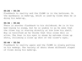 00:26 - 00:34
Flashback to reality and the CLOWN is in the bathroom. On
the washbasin is make-up, which is used by Clown when he is
doing his make-up.
00:34 - 00:44
There is another flashback to his childhood. He is in his
bed trying to sleep, but he is unable to as he sees that
the clown toy is staring directly at him from his shelf.
Boy is terrified as he thinks that this clown doll is
alive. The fear in his eyes is shown by extreme close up
shots, following a close up shot of the clown’s eyes.
00:44 - 00:54
Flashback to reality again and the CLOWN is slowly putting
on his makeup. The variety of shots shows different stages
of Clown doing his make-up.
 