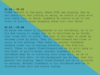 01:04 – 01:12
CLOWN returns to the park, where GIRL was playing. Now he
has sharp tool and looking on swing, he starts to play with
this sharp tool on fence. Suddenly he starts to go to the
front of girl’s house dragging sharp tool over fence.
01:12 – 01:46
He walks and there is flashbacks to his childhood, he is in
his bed trying to sleep, but he is terrified as he thinks
that clown doll is alive. The fear in his eyes is shown by
extreme close up shots. Then is flash-forward and Clown is
carry on his walking. Then there is another flashback
showing clown toy is staring directly at him from his
shelf. There is again flash-forward and he is still gong to
the front of girl’s house. Another flashback to his
childhood when he is torturing this Clown doll, as he is
afraid of this doll. In the background can be hear that his
parents are arguing. Again flash-forward and he is carrying
on walking. Another flashback to his childhood when he is
throwing clown doll and starts crying.
 