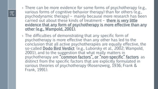 › There can be more evidence for some forms of psychotherapy (e.g.,
various forms of cognitive-behavior therapy) than for others (e.g.,
psychodynamic therapy) – mainly because more research has been
carried out about these kinds of treatment – there is very little
evidence that any form of psychotherapy is more effective than any
other (e.g., Wampold, 2001).
› The difficulties of demonstrating that any specific form of
psychotherapy is more effective than any other has led to the
conclusion that all active psychotherapies are equally effective, the
so-called Dodo Bird Verdict (e.g., Luborsky et al., 2002; Wampold,
2001), and to the suggestion that what really matters in
psychotherapy are “common factors”, or “non-specific” factors as
distinct from the specific factors that are explicitly formulated in
various theories of psychotherapy (Rosenzweig, 1936; Frank &
Frank, 1991).
 