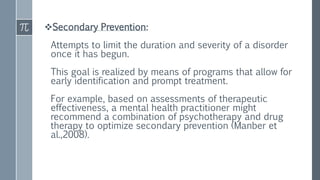 Secondary Prevention:
Attempts to limit the duration and severity of a disorder
once it has begun.
This goal is realized by means of programs that allow for
early identification and prompt treatment.
For example, based on assessments of therapeutic
effectiveness, a mental health practitioner might
recommend a combination of psychotherapy and drug
therapy to optimize secondary prevention (Manber et
al.,2008).
 
