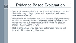 Evidence-Based Explanation
› Evidence that various forms of psychotherapy really work has been
obtained through a large number of independent randomized
controlled trials (RCTs).
› Researcher have concluded that,“after decades of psychotherapy
research we cannot provide an evidence-based explanation for
how or why even our most well-studied interventions produce
change” (Kazdin, 2009, p. 426).
› That is, although we know that various therapies work, we still
know very little about why they work.
 