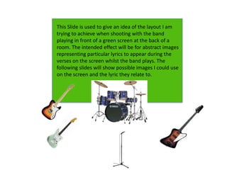 This Slide is used to give an idea of the layout I am
trying to achieve when shooting with the band
playing in front of a green screen at the back of a
room. The intended effect will be for abstract images
representing particular lyrics to appear during the
verses on the screen whilst the band plays. The
following slides will show possible images I could use
on the screen and the lyric they relate to.
 
