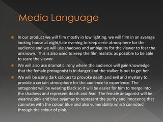 




In our product we will film mostly in low lighting, we will film in an average
looking house at night/late evening to keep eerie atmosphere for the
audience and we will use shadows and ambiguity for the viewer to fear the
unknown. This is also used to keep the film realistic as possible to be able
to scare the viewer.
We will also use dramatic irony where the audience will gain knowledge
that the female protagonist is in danger and the stalker is out to get her.
We will be using dark colours to provoke death and evil and mystery to
provide a certain atmosphere for the audience to experience. The
antagonist will be wearing black so it will be easier for him to merge into
the shadows and represent death and fear. The female antagonist will be
wearing pink and blue pyjamas to represent the purity and innocence that
connotes with the colour blue and also vulnerability which connoted
through the colour of pink.

 
