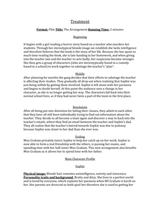 Treatment
Format: Film Title: The Arrangement Running Time: 2 minutes
Beginning
It begins with a girl reading a horror story based on a teacher who murders her
students. Through her stereotypical blonde image we establish she lacks intelligence
and therefore believes that the book is the story of her life. Because she has spent so
much time reading the book, she is late handing in her homework, and when giving
into the teacher late and the teacher re-acts badly, her suspicions become stronger.
She then gets a group of characters (who are stereotypically found in a comedy
based in a school) to work together to sabotage the teacher’s “plan”.
Middle
After planning for months the gang decides that their efforts to sabotage the teacher
is affecting their studies. They gradually all drop out when realizing that Sophie was
just being selfish by getting them involved. Sophie is left alone with her paranoia
and begins to doubt herself. At this point the audience sees a change in her
character, as she is no longer getting her way. The characters fall back into their
normal school lives, as if they had never been a part of the team in the first place.
Resolution
After all being put into detention for failing their classes, they admit to each other
that they have all still been individually trying to find out information about the
teacher. They decide to all become a team again and discover a way to hack into the
teacher’s emails, where they find an email between the teacher and Sophie’s dad.
They all realize that the teacher’s hatred towards Sophie was due to jealousy
because Sophie was closer to her dad than she ever was.
Ending
Miss Graham privately tutors Sophie to help her catch up on her work. Sophie is
now able to form a real friendship with the others, is passing her exams, and
spending time with her half-sister Miss Graham. This new arrangement also benefits
Miss Graham as it allows her to spend time with her father.
Main Character Profile
Sophie
Physical image: Blonde hair connotes unintelligence, naivety and innocence.
Personality traits and background: Bratty and ditsy. She lives in a perfect world
and is loved by everyone, which explains her paranoia when MS Graham is harsh on
her. Her parents are divorced so both spoil her therefore she is used to getting her

 