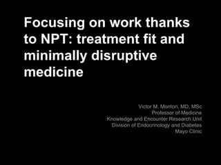 Focusing on work thanks
to NPT: treatment fit and
minimally disruptive
medicine
Victor M. Montori, MD, MSc
Professor of Medicine
Knowledge and Encounter Research Unit
Division of Endocrinology and Diabetes
Mayo Clinic
 
