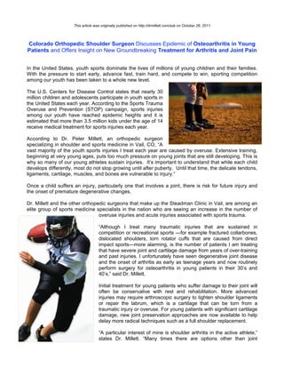 This article was originally published on http://drmillett.com/ask on October 26, 2011




Colorado Orthopedic Shoulder Surgeon Discusses Epidemic of Osteoarthritis in Young
Patients and Offers Insight on New Groundbreaking Treatment for Arthritis and Joint Pain


In the United States, youth sports dominate the lives of millions of young children and their families.
With the pressure to start early, advance fast, train hard, and compete to win, sporting competition
among our youth has been taken to a whole new level.

The U.S. Centers for Disease Control states that nearly 30
million children and adolescents participate in youth sports in
the United States each year. According to the Sports Trauma
Overuse and Prevention (STOP) campaign, sports injuries
among our youth have reached epidemic heights and it is
estimated that more than 3.5 million kids under the age of 14
receive medical treatment for sports injuries each year.

According to Dr. Peter Millett, an orthopedic surgeon
specializing in shoulder and sports medicine in Vail, CO, “A
vast majority of the youth sports injuries I treat each year are caused by overuse. Extensive training,
beginning at very young ages, puts too much pressure on young joints that are still developing. This is
why so many of our young athletes sustain injuries. It’s important to understand that while each child
develops differently, most do not stop growing until after puberty. Until that time, the delicate tendons,
ligaments, cartilage, muscles, and bones are vulnerable to injury.”

Once a child suffers an injury, particularly one that involves a joint, there is risk for future injury and
the onset of premature degenerative changes.

Dr. Millett and the other orthopedic surgeons that make up the Steadman Clinic in Vail, are among an
elite group of sports medicine specialists in the nation who are seeing an increase in the number of
                                 overuse injuries and acute injuries associated with sports trauma.

                                    “Although I treat many traumatic injuries that are sustained in
                                    competition or recreational sports —for example fractured collarbones,
                                    dislocated shoulders, torn rotator cuffs that are caused from direct
                                    impact sports—more alarming, is the number of patients I am treating
                                    that have severe joint and cartilage damage from years of over-training
                                    and past injuries. I unfortunately have seen degenerative joint disease
                                    and the onset of arthritis as early as teenage years and now routinely
                                    perform surgery for osteoarthritis in young patients in their 30’s and
                                    40’s,” said Dr. Millett.

                                    Initial treatment for young patients who suffer damage to their joint will
                                    often be conservative with rest and rehabilitation. More advanced
                                    injuries may require arthroscopic surgery to tighten shoulder ligaments
                                    or repair the labrum, which is a cartilage that can be torn from a
                                    traumatic injury or overuse. For young patients with significant cartilage
                                    damage, new joint preservation approaches are now available to help
                                    delay more radical techniques such as a full shoulder replacement.

                                    “A particular interest of mine is shoulder arthritis in the active athlete,”
                                    states Dr. Millett. “Many times there are options other than joint
 