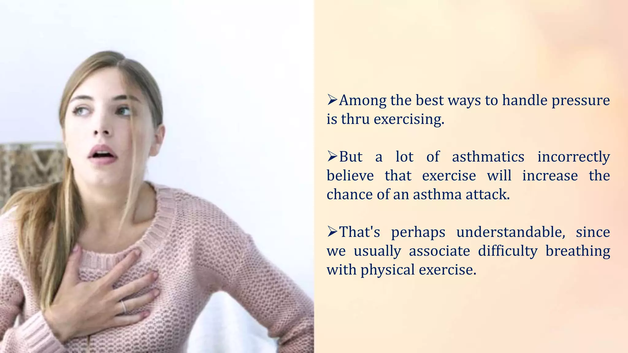 Among the best ways to handle pressure
is thru exercising.
But a lot of asthmatics incorrectly
believe that exercise will increase the
chance of an asthma attack.
That's perhaps understandable, since
we usually associate difficulty breathing
with physical exercise.