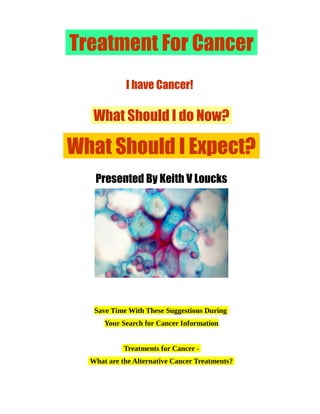Treatment For Cancer
I have Cancer!
What Should I do Now?
What Should I Expect?
Presented By Keith V Loucks
Save Time With These Suggestions During
Your Search for Cancer Information
Treatments for Cancer -
What are the Alternative Cancer Treatments?
 