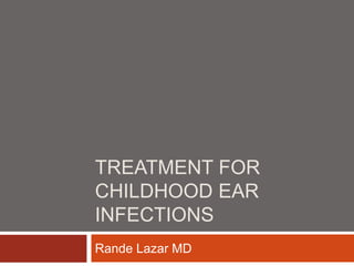 TREATMENT FOR
CHILDHOOD EAR
INFECTIONS
Rande Lazar MD
 