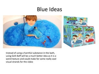 Blue Ideas
Instead of using a harmful substance in the bath,
using Gelli Baff will be a much better idea as it is a
weird texture and could make for some really cool
visual strands for the video
 