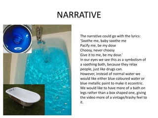 NARRATIVE
The narrative could go with the lyrics:
‘Soothe me, baby soothe me
Pacify me, be my dose
Choosy, never choosy
Give it to me, be my dose.’
In our eyes we see this as a symbolism of
a soothing bath, because they relax
people, just like drugs can.
However, instead of normal water we
would like either blue coloured water or
blue metallic paint to make it eccentric.
We would like to have more of a bath on
legs rather than a box shaped one, giving
the video more of a vintage/trashy feel to
it.
 