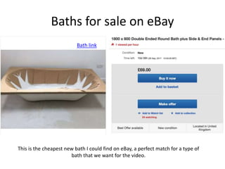 Baths for sale on eBay
This is the cheapest new bath I could find on eBay, a perfect match for a type of
bath that we want for the video.
Bath link
 