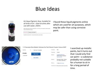 Blue Ideas
I searched up metallic
paints, but it turns out
that I could only find
car paint – a substance
probably not suitable
for a human to sit in
for a long period of
time.
I found these liquid pigments online
which are used for art purposes, which
may be safer than using corrosive
paint.
 