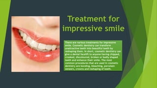 Treatment for
impressive smile
There are various treatments for impressive
smile. Cosmetic dentistry can transform
unattractive teeth into beautiful teeth by
reshaping them. In short, cosmetic dentistry can
give a dental facelift to anyone having chipped,
crooked, discoloured, broken or badly shaped
teeth and enhance their smile. The most
common procedures that are used in cosmetic
dentistry are bonding, bleaching, porcelain
veneers, crowns and reshaping of teeth.
 