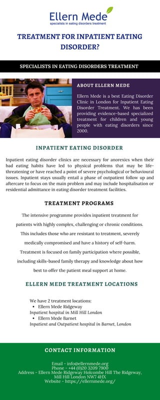 Inpatient eating disorder clinics are necessary for anorexics when their
bad eating habits have led to physical problems that may be life-
threatening or have reached a point of severe psychological or behavioural
issues. Inpatient stays usually entail a phase of outpatient follow up and
aftercare to focus on the main problem and may include hospitalisation or
residential admittance in eating disorder treatment facilities.
Ellern Mede Ridgeway
Ellern Mede Barnet
We have 2 treatment locations:
Inpatient hospital in Mill Hill London
Inpatient and Outpatient hospital in Barnet, London
TREATMENT FOR INPATIENT EATING
DISORDER?
Ellern Mede is a best Eating Disorder
Clinic in London for Inpatient Eating
Disorder Treatment. We has been
providing evidence-based specialized
treatment for children and young
people with eating disorders since
2000.
The intensive programme provides inpatient treatment for
patients with highly complex, challenging or chronic conditions.
This includes those who are resistant to treatment, severely
medically compromised and have a history of self-harm.
Treatment is focused on family participation where possible,
including skills-based family therapy and knowledge about how
best to offer the patient meal support at home.
Email - info@ellernmede.org
Phone - +44 (0)20 3209 7900
Address - Ellern Mede Ridgeway Holcombe Hill The Ridgeway,
Mill Hill London NW7 4HX
Website - https://ellernmede.org/
CONTACT INFORMATION
INPATIENT EATING DISORDER
ABOUT ELLERN MEDE
TREATMENT PROGRAMS
SPECIALISTS IN EATING DISORDERS TREATMENT
ELLERN MEDE TREATMENT LOCATIONS
 