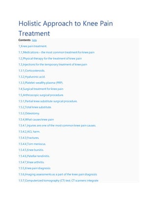 Holistic Approach to Knee Pain
Treatment
Contents hide
1 Knee pain treatment.
1.1 Medications – the most common treatment for knee pain
1.2 Physical therapy for the treatment of knee pain
1.3 Injections for the temporary treatment of knee pain
1.3.1 Corticosteroids.
1.3.2 Hyaluronic acid.
1.3.3 Platelet-wealthy plasma (PRP).
1.4 Surgical treatment for knee pain
1.5 Arthroscopic surgical procedure.
1.5.1 Partial knee substitute surgical procedure.
1.5.2 Total knee substitute.
1.5.3 Osteotomy.
1.5.4 What causes knee pain
1.5.4.1 Injuries are one of the most common knee pain causes.
1.5.4.2 ACL harm.
1.5.4.3 Fractures.
1.5.4.4 Torn meniscus.
1.5.4.5 Knee bursitis.
1.5.4.6 Patellar tendinitis.
1.5.4.7 Knee arthritis.
1.5.5 Knee pain diagnosis
1.5.6 Imaging assessments as a part of the knee pain diagnosis
1.5.7 Computerized tomography (CT) test. CT scanners integrate
 