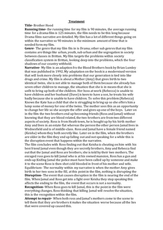 Treatment
Title- Brother Hood
Running time- the running time for my film is 90 minutes, the average running
time for a drama film is 125 minutes, the film needs to be this long because
Drama films narrative are detailed. My film has a lot of different things going on
within the narrative so 90 minutes is the minimum amount of time that is
needed form my film.
Genre- The genre that my film fits in is Drama; other sub genres that my film
contains are things like urban, youth, sub urban and the segregation in society
between classes in Brittan. My film targets the problems within society
classification system in Brittan, looking deep into the problems, which the four
shadows of our country withhold.
Narrative- My film is an adaption fro the Blood Brothers book by Brian Lumley
that was published in 1992. My adaptation on the book is a modernised version
that will look more closely into problems that our generation is tied into like
drugs and crime. My film is about a Mother (Amy) that gives birth to two
identical twins, she is not able to manage both of them because she already has
seven other children to manage, the situation that she is in means that she is
unfit to bring up both of the children. Her boss at work (Rebecca) is unable to
have children and her husband (Dave) is keen to have a son, he treats his wife
badly because she is unable to have children. To solve this problem (Rebecca)
Knows the Kate has a child that she is struggling to bring up so she offers him a
lump some of money for one of the twins. The mother sees this as an opportunity
to change her life so she accepts the offer and gives up one of the boys. Later on
in the film the two brothers end up becoming friends (Ross and Jamal) without
knowing that they are blood related, the two brothers are from two different
aspects of society. Ross is from Heath town, he is bought up by his birth mother
Amy and lives in an estate flat whereas the person the other person Jamal lives in
Wednesfield and is of middle-class. Ross and Jamal have a female friend named
(Keisha) whom they both secretly like. Later on in the film, when the brothers
are older in the film they end up falling out and not speaking for a while this is
the disruption event that happens within the narrative.
The film concludes with Ross finding out that Keisha is cheating on him with his
best friend Jamal even though they are secretly brothers. Amy and Rebecca find
out that the Jamal and Ross are brothers, she is told by their two mothers. The
enraged ross goes to kill Jamal who is at his owned mansion, Ross has a gun and
ends up Knifing Jamal the police must have been called up by someone and make
it to the scene Ross is then shot cold blooded in front of his mother and wife.
Equilibrium- The normality within my narrative is when the mother Amy gives
birth to her two sons in the fill, at this point in the film, nothing is disrupting the
Disruption- The event that causes disruption in the film is nearing the end of the
film. When Jamal and Ross get into a fight over Keisha they stop speaking this
affects the ending to the film, the event that occurs is not a normality.
Recognition- When Ross goes to kill Jamal, this is the point in the film were
everything changes. Ross thinking that killing Jamal will resolve the situation,
this is the recognition within the film.
Attempt to repair- When both ross and Jamal’s mothers come to the scene to
tell them that they are brothers it makes the situation worse because all the lies
that were covered up caused this.
 