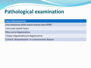 Pathological examination
Less inflammation,
Less numerous white matter lesions than SPMS
Less acute axonal injury
More nerve degeneration
Unique oligodendrocyte degeneration
Cortical demyelination is a characteristic feature
 