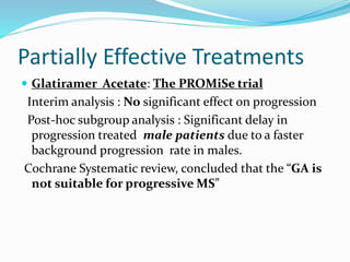Partially Effective Treatments
 Glatiramer Acetate: The PROMiSe trial
Interim analysis : No significant effect on progression
Post-hoc subgroup analysis : Significant delay in
progression treated male patients due to a faster
background progression rate in males.
Cochrane Systematic review, concluded that the “GA is
not suitable for progressive MS”
 