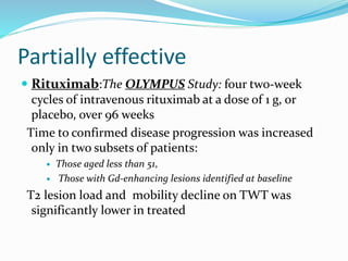 Partially effective
 Rituximab:The OLYMPUS Study: four two-week
cycles of intravenous rituximab at a dose of 1 g, or
placebo, over 96 weeks
Time to confirmed disease progression was increased
only in two subsets of patients:
 Those aged less than 51,
 Those with Gd-enhancing lesions identified at baseline
T2 lesion load and mobility decline on TWT was
significantly lower in treated
 