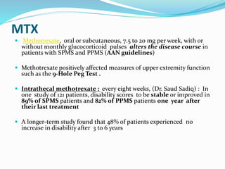 MTX
 Methotrexate, oral or subcutaneous, 7.5 to 20 mg per week, with or
without monthly glucocorticoid pulses alters the disease course in
patients with SPMS and PPMS (AAN guidelines)
 Methotrexate positively affected measures of upper extremity function
such as the 9-Hole Peg Test .
 Intrathecal methotrexate : every eight weeks, (Dr. Saud Sadiq) : In
one study of 121 patients, disability scores to be stable or improved in
89% of SPMS patients and 82% of PPMS patients one year after
their last treatment
 A longer-term study found that 48% of patients experienced no
increase in disability after 3 to 6 years
 