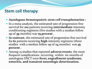 Stem cell therapy
 Autologous hematopoietic stem cell transplantation :
 In a meta-analysis, the estimated rate of progression-free
survival for 102 patients receiving intermediate-intensity
conditioning regimens (five studies with a median follow
up of 39 months) was 79 percent .
 In contrast, the estimated rate of progression-free survival
for 61 patients receiving high-intensity regimens (three
studies with a median follow up of 24 months) was 45
percent .
 Among 15 studies that reported adverse events, the most
frequent complications occurring within six months of
autologous HSCT were fever, engraftment syndrome,
enteritis, and transient neurologic deterioration.
 