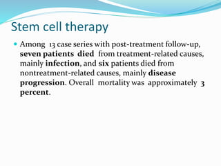 Stem cell therapy
 Among 13 case series with post-treatment follow-up,
seven patients died from treatment-related causes,
mainly infection, and six patients died from
nontreatment-related causes, mainly disease
progression. Overall mortality was approximately 3
percent.
 