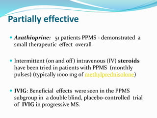Partially effective
 Azathioprine: 51 patients PPMS - demonstrated a
small therapeutic effect overall
 Intermittent (on and off) intravenous (IV) steroids
have been tried in patients with PPMS (monthly
pulses) (typically 1000 mg of methylprednisolone)
 IVIG: Beneficial effects were seen in the PPMS
subgroup in a double blind, placebo-controlled trial
of IVIG in progressive MS.
 