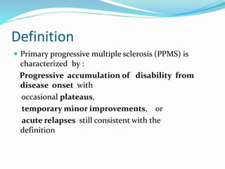 Definition
 Primary progressive multiple sclerosis (PPMS) is
characterized by :
Progressive accumulation of disability from
disease onset with
occasional plateaus,
temporary minor improvements, or
acute relapses still consistent with the
definition
 