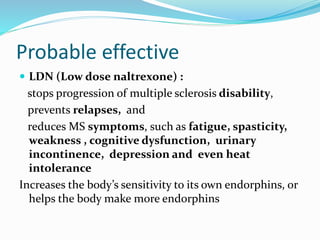 Probable effective
 LDN (Low dose naltrexone) :
stops progression of multiple sclerosis disability,
prevents relapses, and
reduces MS symptoms, such as fatigue, spasticity,
weakness , cognitive dysfunction, urinary
incontinence, depression and even heat
intolerance
Increases the body’s sensitivity to its own endorphins, or
helps the body make more endorphins
 