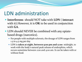 LDN administration
 Interferons should NOT take with LDN ( interact
with it).However, it is OK to be used in conjunction
with GA.
 LDN should NEVER be combined with any opiate-
based drugs (narcotics).
 For people with multiple sclerosis, the dosage of LDN ranges from
1.5 to 4.5 mg per day
 LDN is taken at night, between 9:00 pm and 12:00 midnight, to
work with the body’s natural peak release of endorphins, which
occurs sometime between 2:00 and 4:00 am. It can be taken with or
without food.
 